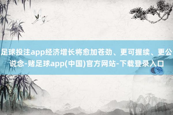 足球投注app经济增长将愈加苍劲、更可握续、更公说念-赌足球app(中国)官方网站-下载登录入口