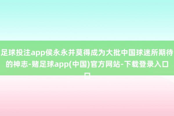 足球投注app侯永永并莫得成为大批中国球迷所期待的神志-赌足球app(中国)官方网站-下载登录入口