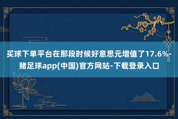 买球下单平台在那段时候好意思元增值了17.6%-赌足球app(中国)官方网站-下载登录入口